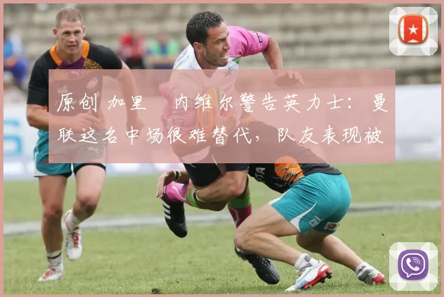 原创 加里・内维尔警告英力士：曼联这名中场很难替代，队友表现被赞 “离谱”