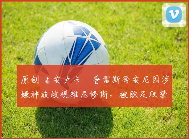 原创 吉安卢卡・普雷斯蒂安尼因涉嫌种族歧视维尼修斯，被欧足联禁赛