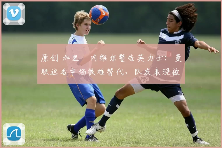 原创 加里・内维尔警告英力士:曼联这名中场很难替代,队友表现被赞 “离谱”