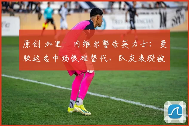 原创 加里・内维尔警告英力士：曼联这名中场很难替代，队友表现被赞 “离谱”