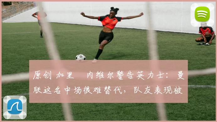 原创 加里・内维尔警告英力士：曼联这名中场很难替代，队友表现被赞 “离谱”