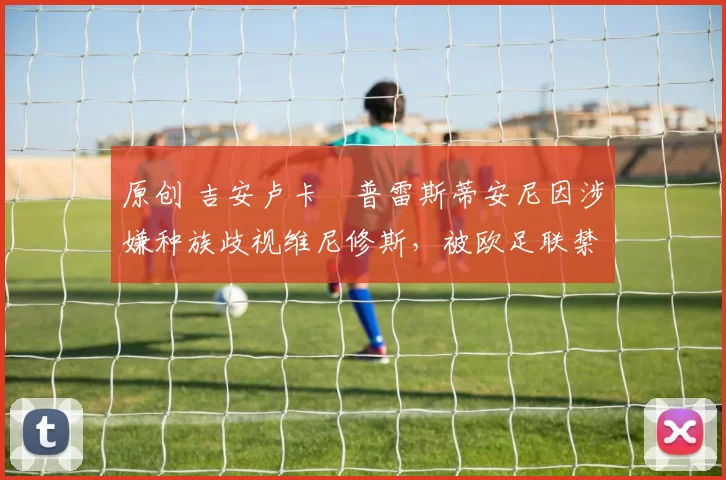 原创 吉安卢卡・普雷斯蒂安尼因涉嫌种族歧视维尼修斯，被欧足联禁赛