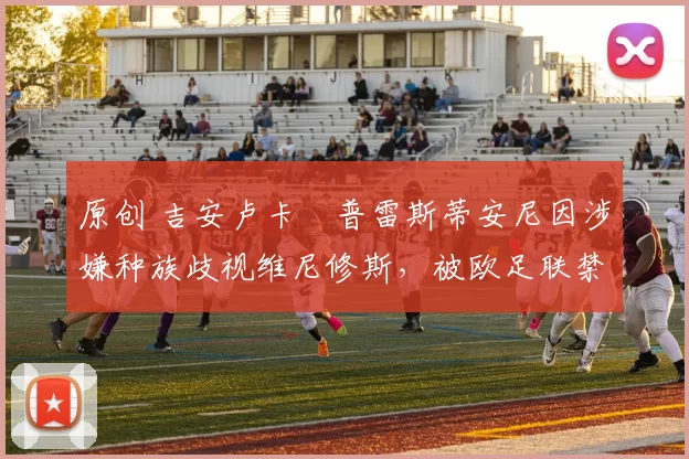 原创 吉安卢卡・普雷斯蒂安尼因涉嫌种族歧视维尼修斯，被欧足联禁赛