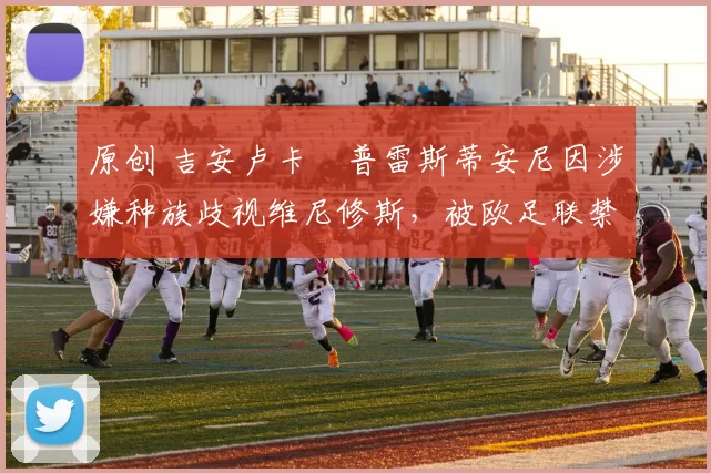 原创 吉安卢卡・普雷斯蒂安尼因涉嫌种族歧视维尼修斯，被欧足联禁赛