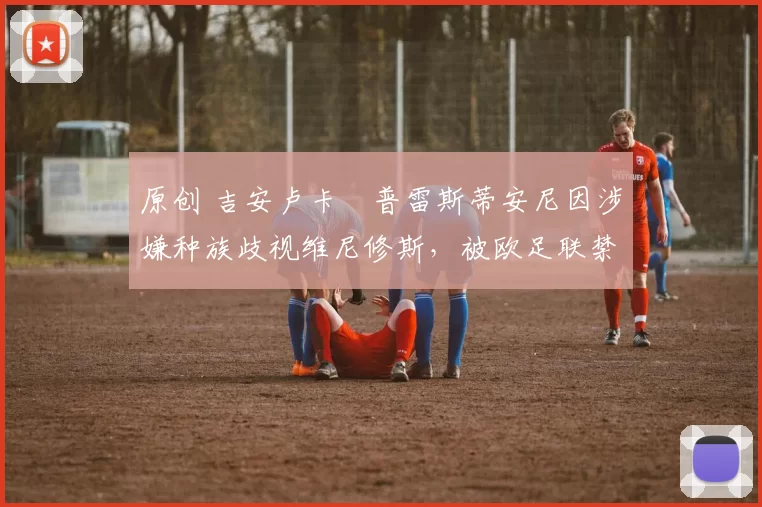 原创 吉安卢卡・普雷斯蒂安尼因涉嫌种族歧视维尼修斯，被欧足联禁赛