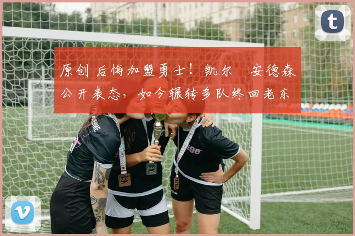 原创 后悔加盟勇士！凯尔・安德森公开表态，如今辗转多队终回老东家