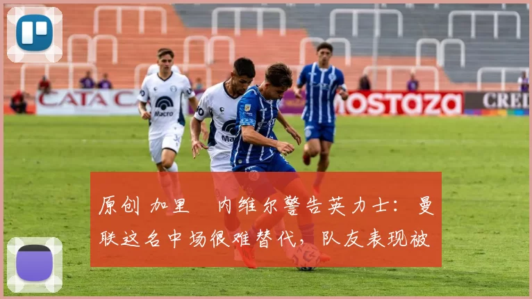 原创 加里・内维尔警告英力士:曼联这名中场很难替代,队友表现被赞 “离谱”