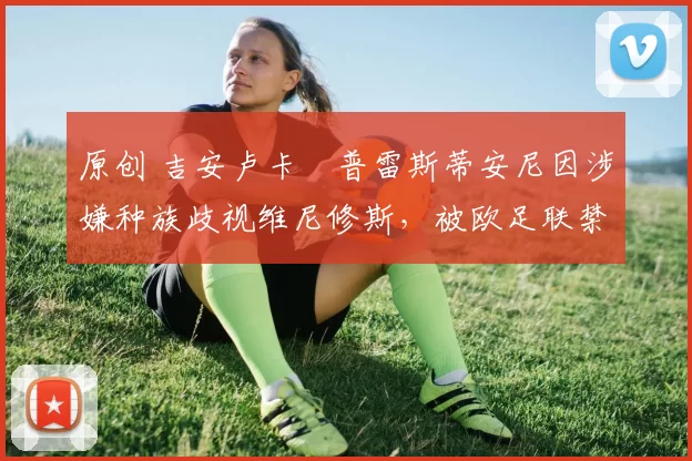 原创 吉安卢卡・普雷斯蒂安尼因涉嫌种族歧视维尼修斯,被欧足联禁赛