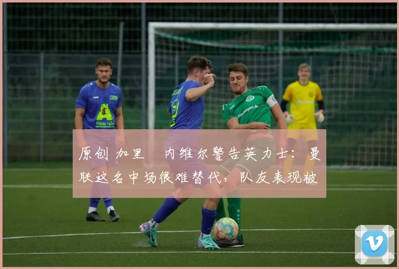 原创 加里・内维尔警告英力士：曼联这名中场很难替代，队友表现被赞 “离谱”