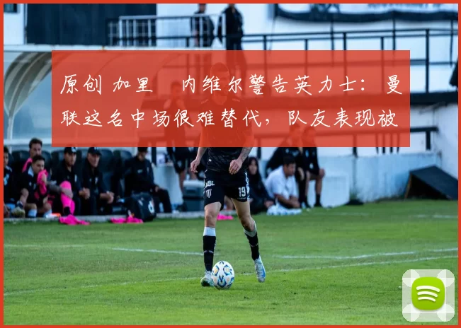 原创 加里・内维尔警告英力士：曼联这名中场很难替代，队友表现被赞 “离谱”