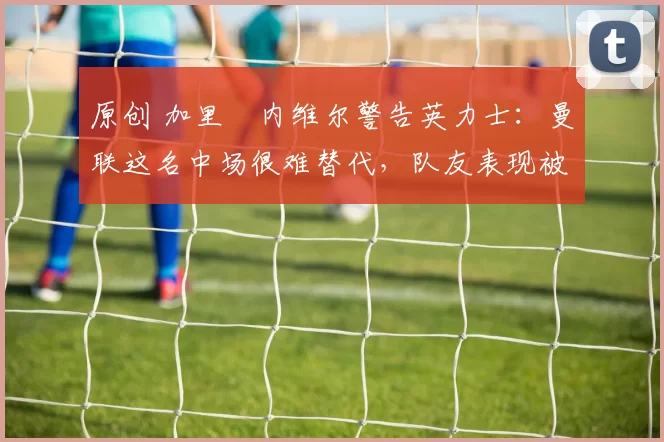 原创 加里・内维尔警告英力士：曼联这名中场很难替代，队友表现被赞 “离谱”