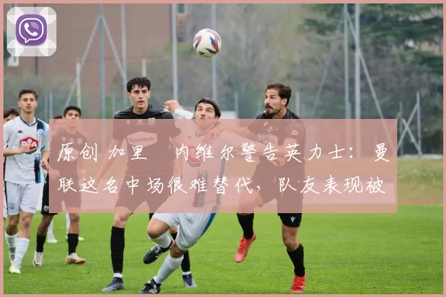 原创 加里・内维尔警告英力士：曼联这名中场很难替代，队友表现被赞 “离谱”