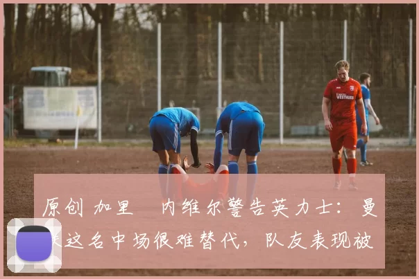 原创 加里・内维尔警告英力士：曼联这名中场很难替代，队友表现被赞 “离谱”