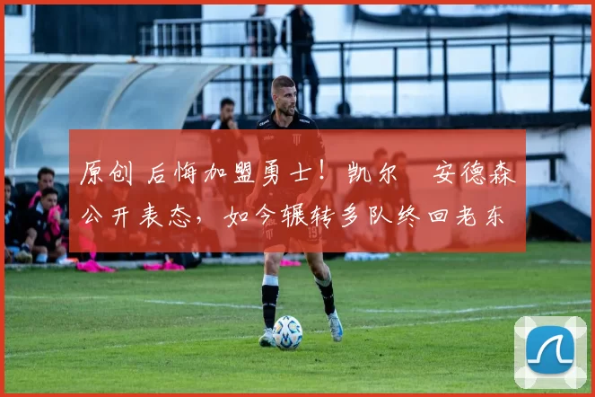 原创 后悔加盟勇士！凯尔・安德森公开表态，如今辗转多队终回老东家