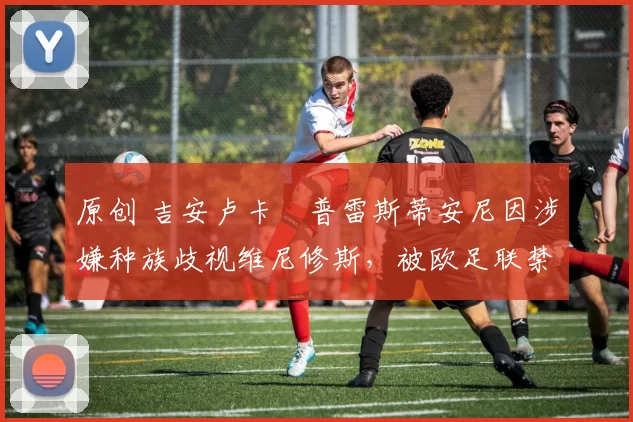 原创 吉安卢卡・普雷斯蒂安尼因涉嫌种族歧视维尼修斯，被欧足联禁赛