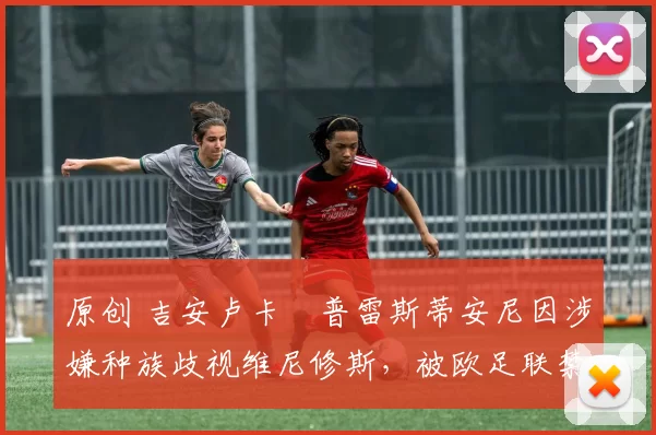 原创 吉安卢卡・普雷斯蒂安尼因涉嫌种族歧视维尼修斯，被欧足联禁赛