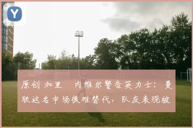 原创 加里・内维尔警告英力士：曼联这名中场很难替代，队友表现被赞 “离谱”