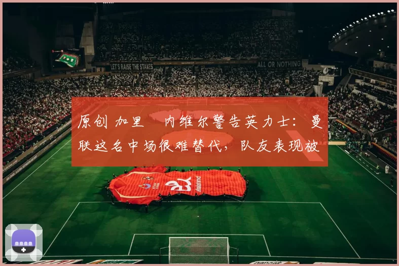 原创 加里・内维尔警告英力士：曼联这名中场很难替代，队友表现被赞 “离谱”