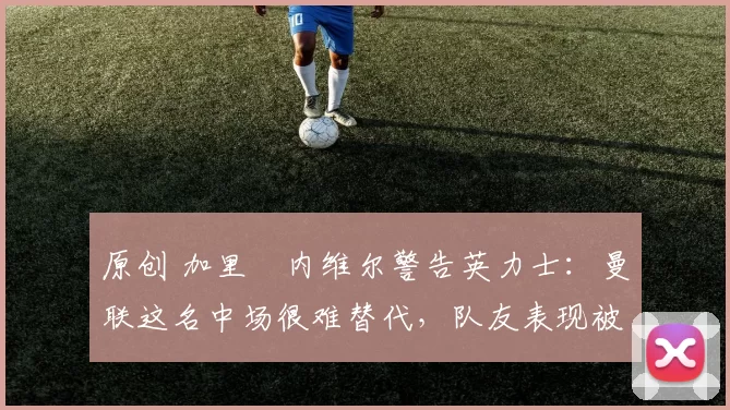 原创 加里・内维尔警告英力士：曼联这名中场很难替代，队友表现被赞 “离谱”