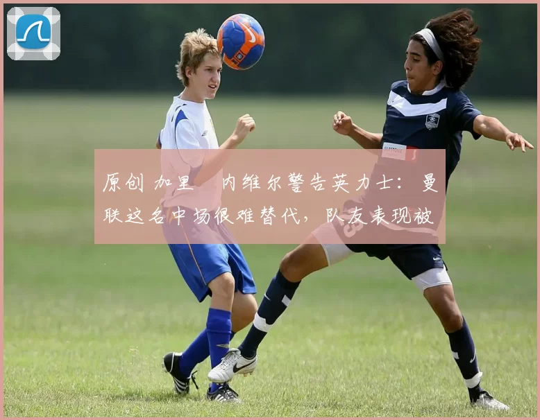 原创 加里・内维尔警告英力士：曼联这名中场很难替代，队友表现被赞 “离谱”