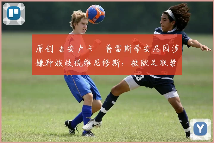 原创 吉安卢卡・普雷斯蒂安尼因涉嫌种族歧视维尼修斯，被欧足联禁赛
