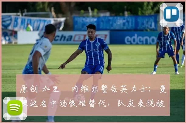原创 加里・内维尔警告英力士：曼联这名中场很难替代，队友表现被赞 “离谱”