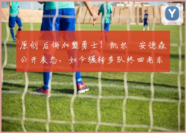 原创 后悔加盟勇士！凯尔・安德森公开表态，如今辗转多队终回老东家