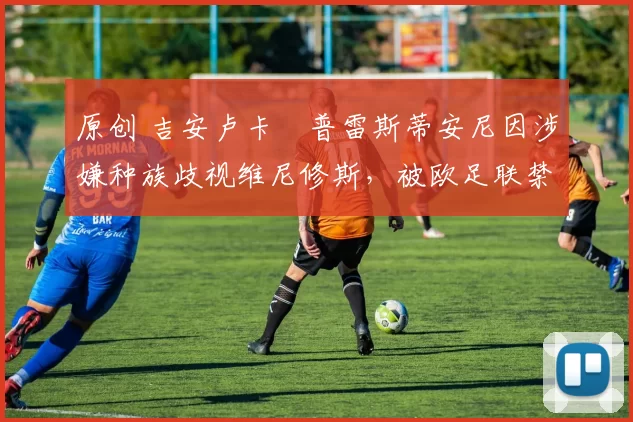 原创 吉安卢卡・普雷斯蒂安尼因涉嫌种族歧视维尼修斯，被欧足联禁赛