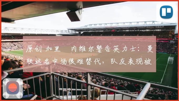 原创 加里・内维尔警告英力士：曼联这名中场很难替代，队友表现被赞 “离谱”