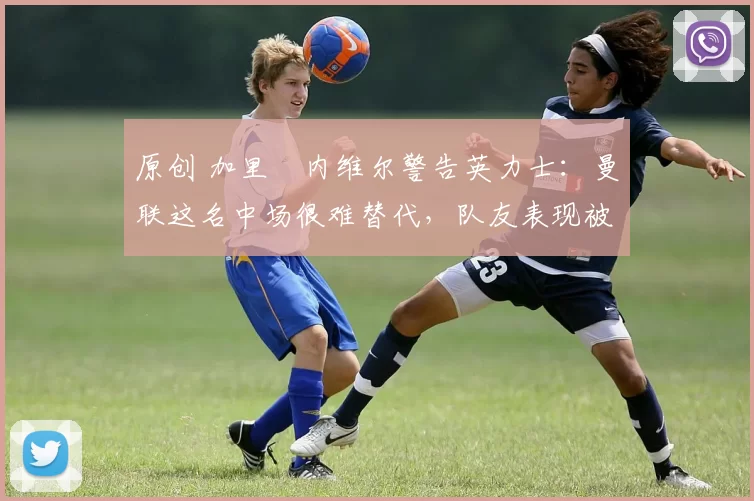 原创 加里・内维尔警告英力士：曼联这名中场很难替代，队友表现被赞 “离谱”