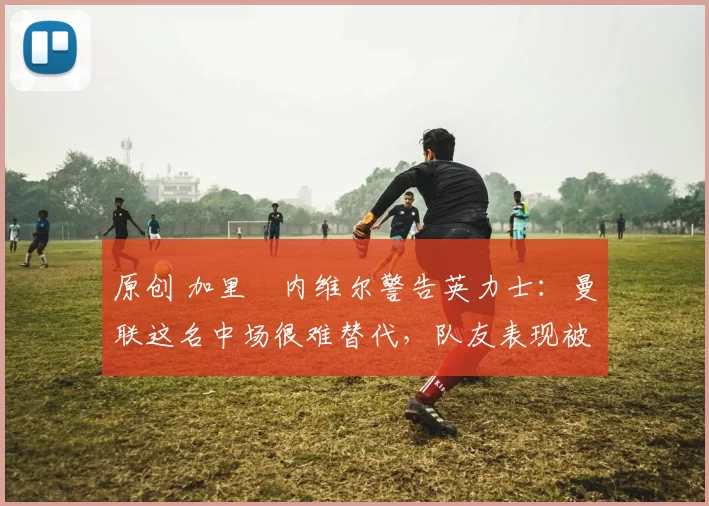 原创 加里・内维尔警告英力士：曼联这名中场很难替代，队友表现被赞 “离谱”