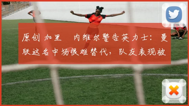 原创 加里・内维尔警告英力士：曼联这名中场很难替代，队友表现被赞 “离谱”