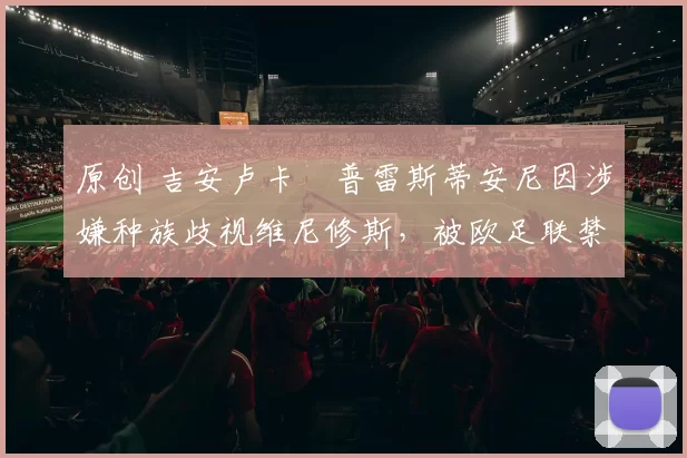 原创 吉安卢卡・普雷斯蒂安尼因涉嫌种族歧视维尼修斯，被欧足联禁赛