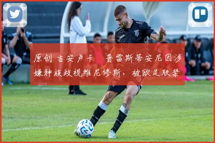 原创 吉安卢卡・普雷斯蒂安尼因涉嫌种族歧视维尼修斯，被欧足联禁赛