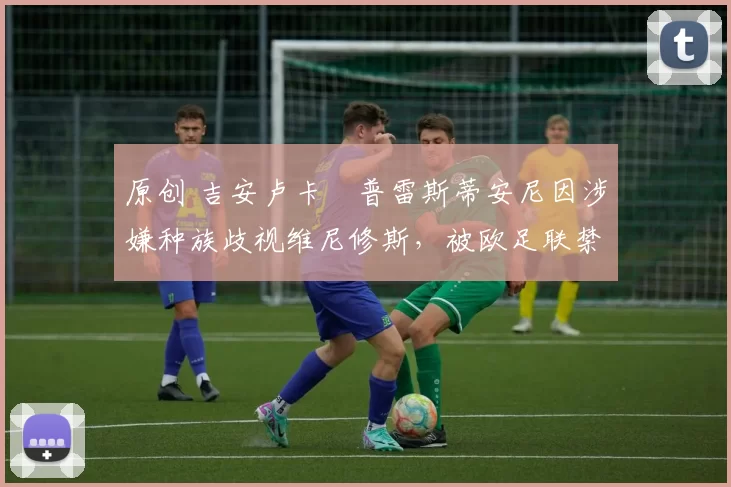 原创 吉安卢卡・普雷斯蒂安尼因涉嫌种族歧视维尼修斯，被欧足联禁赛