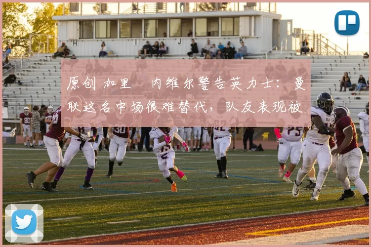 原创 加里・内维尔警告英力士：曼联这名中场很难替代，队友表现被赞 “离谱”