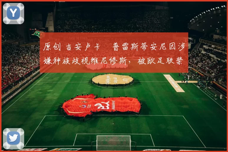 原创 吉安卢卡・普雷斯蒂安尼因涉嫌种族歧视维尼修斯,被欧足联禁赛