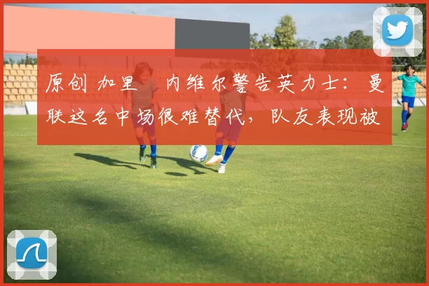 原创 加里・内维尔警告英力士：曼联这名中场很难替代，队友表现被赞 “离谱”