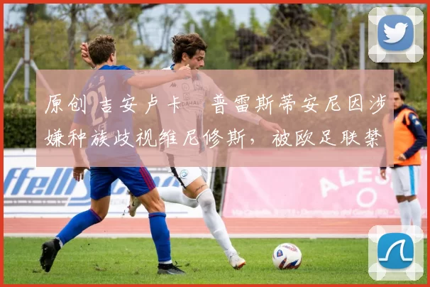 原创 吉安卢卡・普雷斯蒂安尼因涉嫌种族歧视维尼修斯，被欧足联禁赛