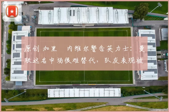 原创 加里・内维尔警告英力士：曼联这名中场很难替代，队友表现被赞 “离谱”