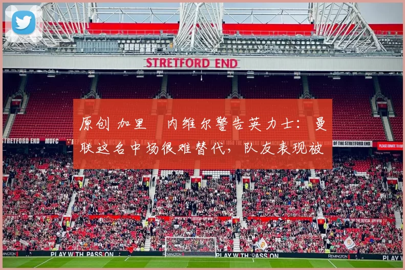 原创 加里・内维尔警告英力士：曼联这名中场很难替代，队友表现被赞 “离谱”