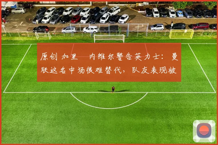 原创 加里・内维尔警告英力士：曼联这名中场很难替代，队友表现被赞 “离谱”