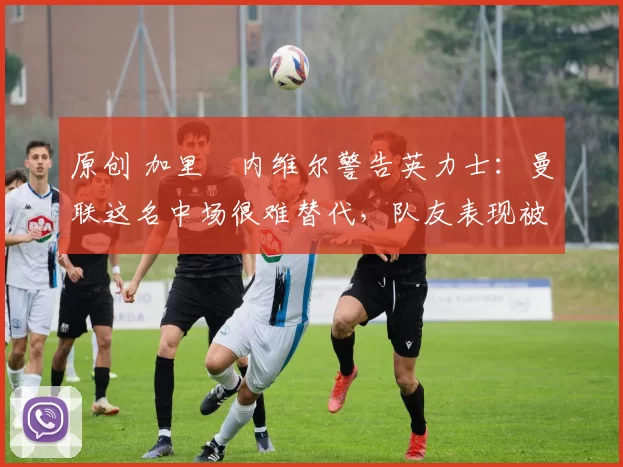 原创 加里・内维尔警告英力士：曼联这名中场很难替代，队友表现被赞 “离谱”