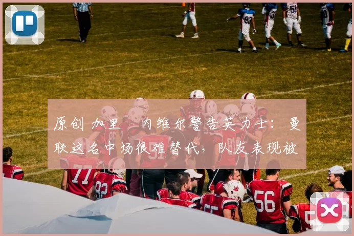 原创 加里・内维尔警告英力士：曼联这名中场很难替代，队友表现被赞 “离谱”