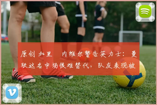 原创 加里・内维尔警告英力士：曼联这名中场很难替代，队友表现被赞 “离谱”