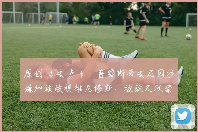 原创 吉安卢卡・普雷斯蒂安尼因涉嫌种族歧视维尼修斯,被欧足联禁赛