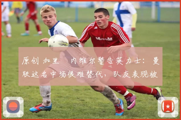 原创 加里・内维尔警告英力士：曼联这名中场很难替代，队友表现被赞 “离谱”