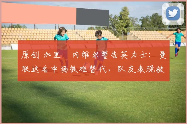 原创 加里・内维尔警告英力士：曼联这名中场很难替代，队友表现被赞 “离谱”