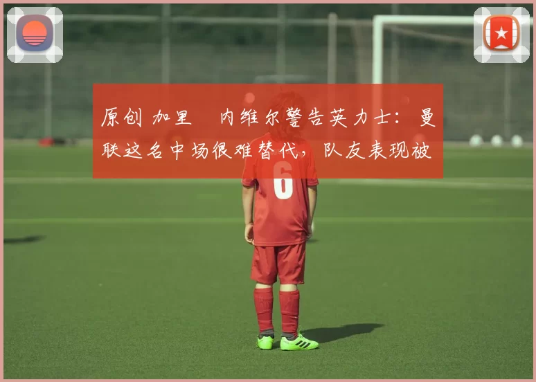 原创 加里・内维尔警告英力士：曼联这名中场很难替代，队友表现被赞 “离谱”