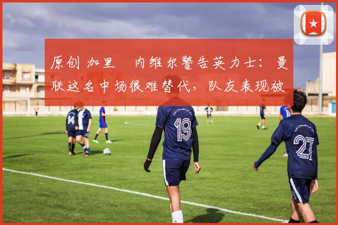 原创 加里・内维尔警告英力士：曼联这名中场很难替代，队友表现被赞 “离谱”